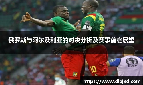 俄罗斯与阿尔及利亚的对决分析及赛事前瞻展望